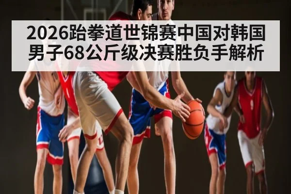 2026跆拳道世锦赛中国对韩国男子68公斤级决赛胜负手解析